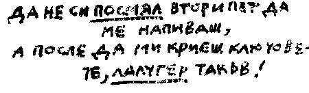 ДА НЕ СИ ПОСМЯЛ ВТОРИ ПЪТ ДА МЕ НАПИВАШ, А ПОСЛЕ ДА МИ КРИЕШ КЛЮЧОВЕТЕ, ЛАЛУГЕР ТАКЪВ! ДА НЕ СИ ПОСМЯЛ ВТОРИ ПЪТ ДА МЕ НАПИВАШ, А ПОСЛЕ ДА МИ КРИЕШ КЛЮЧОВЕТЕ, ЛАЛУГЕР ТАКЪВ!