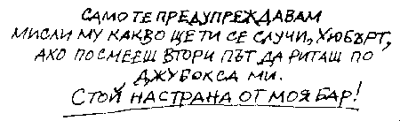 САМО ТЕ ПРЕДУПРЕЖДАВАМ. МИСЛИ МУ КАКВО ЩЕ ТИ СЕ СЛУЧИ, ХЮБЪРТ, АКО ПОСМЕЕШ ВТОРИ ПЪТ ДА РИТАШ ПО ДЖУБОКСА МИ. СТОЙ НАСТРАНА ОТ МОЯ БАР! САМО ТЕ ПРЕДУПРЕЖДАВАМ. МИСЛИ МУ КАКВО ЩЕ ТИ СЕ СЛУЧИ, ХЮБЪРТ, АКО ПОСМЕЕШ ВТОРИ ПЪТ ДА РИТАШ ПО ДЖУБОКСА МИ. СТОЙ НАСТРАНА ОТ МОЯ БАР!